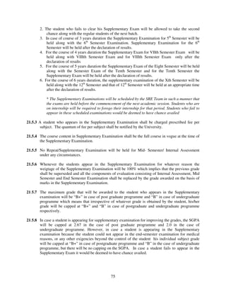2. The student who fails to clear his Supplementary Exam will be allowed to take the second
           chance along with the regular students of the next batch.
       3. In case of course of 3 years duration the Supplementary Examination for 5th Semester will be
           held along with the 6th Semester Examination. Supplementary Examination for the 6th
           Semester will be held after the declaration of results.
       4. For the course of 4 years duration the Supplementary Exam for VIIth Semester Exam will be
           held along with VIIIth Semester Exam and for VIIIth Semester Exam only after the
           declaration of results
       5. For the course of 5 years duration the Supplementary Exam of the Eight Semester will be held
           along with the Semester Exam of the Tenth Semester and for the Tenth Semester the
           Supplementary Exam will be held after the declaration of results.
       6. For the course of 6 years duration, the supplementary examination of the Xth Semester will be
           held along with the 12th Semester and that of 12th Semester will be held at an appropriate time
           after the declaration of results.

           * The Supplementary Examinations will be scheduled by the SRE Team in such a manner that
           the exams are held before the commencement of the next academic session. Students who are
           on internship will be required to forego their internship for that period. Students who fail to
           appear in these scheduled examinations would be deemed to have chance availed

21.5.3 A student who appears in the Supplementary Examination shall be charged prescribed fee per
       subject. The quantum of fee per subject shall be notified by the University.

21.5.4 The course content in Supplementary Examination shall be the full course in vogue at the time of
       the Supplementary Examination.

21.5.5 No Repeat/Supplementary Examination will be held for Mid- Semester/ Internal Assessment
       under any circumstances.

21.5.6 Whenever the students appear in the Supplementary Examination for whatever reason the
       weigtage of the Supplementary Examination will be 100% which implies that the previous grade
       shall be superseded and all the components of evaluation consisting of Internal Assessment, Mid
       Semester and End Semester Examination shall be replaced by the grade awarded on the basis of
       marks in the Supplementary Examination.

21.5.7 The maximum grade that will be awarded to the student who appears in the Supplementary
       examination will be “B+” in case of post graduate programme and “B” in case of undergraduate
       programme which means that irrespective of whatever grade is obtained by the student, his/her
       grade will be capped at “B+” and “B” in case of postgraduate and undergraduate programme
       respectively.

21.5.8 In case a student is appearing for supplementary examination for improving the grades, the SGPA
       will be capped at 2.67 in the case of post graduate programme and 2.0 in the case of
       undergraduate programme. However, in case a student is appearing in the Supplementary
       examination because the student could not appear in the end-semester examination for medical
       reasons, or any other exigencies beyond the control of the student his individual subject grade
       will be capped at “B+” in case of postgraduate programme and “B” in the case of undergraduate
       programme, but there will be no capping on the SGPA. In case a student fails to appear in the
       Supplementary Exam it would be deemed to have chance availed.




                                                   75
 