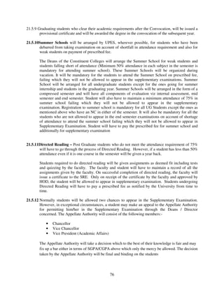 21.5.9 Graduating students who clear their academic requirements after the Convocation, will be issued a
        provisional certificate and will be awarded the degree in the convocation of the subsequent year.

21.5.10Summer Schools will be arranged by UPES, wherever possible, for students who have been
       debarred from taking examination on account of shortfall in attendance requirement and also for
       weak students on payment of prescribed fee.

        The Deans of the Constituent Colleges will arrange the Summer School for weak students and
        students falling short of attendance (Minimum 50% attendance in each subject in the semester is
        mandatory for attending summer school). These Summer Schools will be organized during
        vacation. It will be mandatory for the students to attend the Summer School on prescribed fee,
        failing which they will not be allowed to appear in the supplementary examinations. Summer
        School will be arranged for all undergraduate students except for the ones going for summer
        internship and students in the graduating year. Summer Schools will be arranged in the form of a
        compressed semester and will have all components of evaluation viz internal assessment, mid
        semester and end semester. Student will also have to maintain a minimum attendance of 75% in
        summer school failing which they will not be allowed to appear in the supplementary
        examination. Registration to summer school is mandatory for all UG Students except the ones as
        mentioned above who have an NC in either of the semester. It will also be mandatory for all the
        students who are not allowed to appear in the end semester examinations on account of shortage
        of attendance to attend the summer school failing which they will not be allowed to appear in
        Supplementary Examination. Student will have to pay the prescribed fee for summer school and
        additionally for supplementary examination


21.5.11Directed Reading – Post Graduate students who do not meet the attendance requirement of 75%
       will have to go through the process of Directed Reading. However, if a student has less than 50%
       attendance even if it is one course in the semester will be given a year back.

        Students required to do directed reading will be given assignments as deemed fit including tests
        and quizzing by the faculty. The faculty and student will have to maintain a record of all the
        assignments given by the faculty. On successful completion of directed reading, the faculty will
        issue a certificate to the SRE. Only on receipt of the certificate by the faculty and approved by
        HOD, the student will be allowed to appear in supplementary examination. Students undergoing
        Directed Reading will have to pay a prescribed fee as notified by the University from time to
        time.

21.5.12 Normally students will be allowed two chances to appear in the Supplementary Examination.
        However, in exceptional circumstances, a student may make an appeal to the Appellate Authority
        for permitting him/her in the Supplementary Examination through the Deans / Director
        concerned. The Appellate Authority will consist of the following members:-

            •   Chancellor
            •   Vice Chancellor
            •   Vice President (Academic Affairs)

        The Appellate Authority will take a decision which to the best of their knowledge is fair and may
        fix up a bar either in terms of SGPA/CGPA above which only the mercy be allowed. The decision
        taken by the Appellate Authority will be final and binding on the students




                                                    76
 