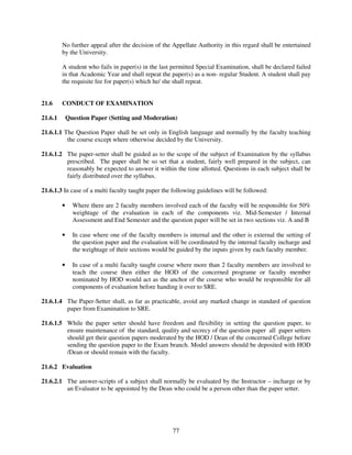 No further appeal after the decision of the Appellate Authority in this regard shall be entertained
         by the University.

         A student who fails in paper(s) in the last permitted Special Examination, shall be declared failed
         in that Academic Year and shall repeat the paper(s) as a non- regular Student. A student shall pay
         the requisite fee for paper(s) which he/ she shall repeat.


21.6     CONDUCT OF EXAMINATION

21.6.1       Question Paper (Setting and Moderation)

21.6.1.1 The Question Paper shall be set only in English language and normally by the faculty teaching
          the course except where otherwise decided by the University.

21.6.1.2 The paper-setter shall be guided as to the scope of the subject of Examination by the syllabus
         prescribed. The paper shall be so set that a student, fairly well prepared in the subject, can
         reasonably be expected to answer it within the time allotted. Questions in each subject shall be
         fairly distributed over the syllabus.

21.6.1.3 In case of a multi faculty taught paper the following guidelines will be followed:

         •     Where there are 2 faculty members involved each of the faculty will be responsible for 50%
               weightage of the evaluation in each of the components viz. Mid-Semester / Internal
               Assessment and End Semester and the question paper will be set in two sections viz. A and B

         •     In case where one of the faculty members is internal and the other is external the setting of
               the question paper and the evaluation will be coordinated by the internal faculty incharge and
               the weightage of their sections would be guided by the inputs given by each faculty member.

         •     In case of a multi faculty taught course where more than 2 faculty members are involved to
               teach the course then either the HOD of the concerned programe or faculty member
               nominated by HOD would act as the anchor of the course who would be responsible for all
               components of evaluation before handing it over to SRE.

21.6.1.4 The Paper-Setter shall, as far as practicable, avoid any marked change in standard of question
         paper from Examination to SRE.

21.6.1.5 While the paper setter should have freedom and flexibility in setting the question paper, to
         ensure maintenance of the standard, quality and secrecy of the question paper all paper setters
         should get their question papers moderated by the HOD / Dean of the concerned College before
         sending the question paper to the Exam branch. Model answers should be deposited with HOD
         /Dean or should remain with the faculty.

21.6.2 Evaluation

21.6.2.1 The answer-scripts of a subject shall normally be evaluated by the Instructor – incharge or by
         an Evaluator to be appointed by the Dean who could be a person other than the paper setter.




                                                      77
 