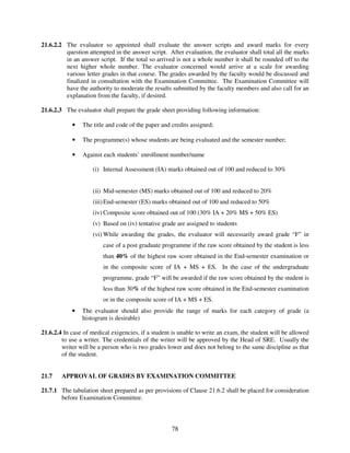 21.6.2.2 The evaluator so appointed shall evaluate the answer scripts and award marks for every
         question attempted in the answer script. After evaluation, the evaluator shall total all the marks
         in an answer script. If the total so arrived is not a whole number it shall be rounded off to the
         next higher whole number. The evaluator concerned would arrive at a scale for awarding
         various letter grades in that course. The grades awarded by the faculty would be discussed and
         finalized in consultation with the Examination Committee. The Examination Committee will
         have the authority to moderate the results submitted by the faculty members and also call for an
         explanation from the faculty, if desired.

21.6.2.3 The evaluator shall prepare the grade sheet providing following information:

            •   The title and code of the paper and credits assigned;

            •   The programme(s) whose students are being evaluated and the semester number;

            •   Against each students’ enrollment number/name

                    (i) Internal Assessment (IA) marks obtained out of 100 and reduced to 30%


                    (ii) Mid-semester (MS) marks obtained out of 100 and reduced to 20%
                    (iii) End-semester (ES) marks obtained out of 100 and reduced to 50%
                    (iv) Composite score obtained out of 100 (30% IA + 20% MS + 50% ES)
                    (v) Based on (iv) tentative grade are assigned to students
                    (vi) While awarding the grades, the evaluator will necessarily award grade “F” in
                         case of a post graduate programme if the raw score obtained by the student is less
                         than 40% of the highest raw score obtained in the End-semester examination or
                         in the composite score of IA + MS + ES. In the case of the undergraduate
                         programme, grade “F” will be awarded if the raw score obtained by the student is
                         less than 30% of the highest raw score obtained in the End-semester examination
                         or in the composite score of IA + MS + ES.
            •   The evaluator should also provide the range of marks for each category of grade (a
                histogram is desirable)

21.6.2.4 In case of medical exigencies, if a student is unable to write an exam, the student will be allowed
        to use a writer. The credentials of the writer will be approved by the Head of SRE. Usually the
        writer will be a person who is two grades lower and does not belong to the same discipline as that
        of the student.


21.7    APPROVAL OF GRADES BY EXAMINATION COMMITTEE

21.7.1 The tabulation sheet prepared as per provisions of Clause 21.6.2 shall be placed for consideration
       before Examination Committee.



                                                    78
 