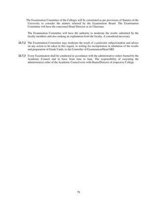 The Examination Committee of the Colleges will be constituted as per provisions of Statutes of the
       University to consider the matters referred by the Examination Board. The Examination
       Committee will have the concerned Dean/ Director as its Chairman.

        The Examination Committee will have the authority to moderate the results submitted by the
        faculty members and also seeking an explanation from the faculty, if considered necessary.

21.7.2 The Examination Committee may moderate the result of a particular subject/student and advice
       on any action to be taken in this regard, in writing for incorporation in tabulation of the results
       and preparation of Grade Cards; to the Controller of Examination/Head SRE

21.7.3 Every Examination shall be conducted in accordance with the administrative orders framed by the
       Academic Council and in force from time to time. The responsibility of executing the
       administrative order of the Academic Council rests with Deans/Director of respective College.




                                                   79
 