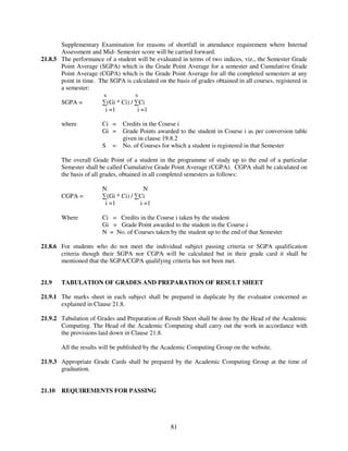 Supplementary Examination for reasons of shortfall in attendance requirement where Internal
       Assessment and Mid- Semester score will be carried forward.
21.8.5 The performance of a student will be evaluated in terms of two indices, viz., the Semester Grade
       Point Average (SGPA) which is the Grade Point Average for a semester and Cumulative Grade
       Point Average (CGPA) which is the Grade Point Average for all the completed semesters at any
       point in time. The SGPA is calculated on the basis of grades obtained in all courses, registered in
       a semester:
                        s           s
       SGPA =          ∑(Gi * Ci) / ∑Ci
                         i =1        i =1

        where           Ci =    Credits in the Course i
                        Gi =    Grade Points awarded to the student in Course i as per conversion table
                                given in clause 19.8.2
                        S   =   No. of Courses for which a student is registered in that Semester

        The overall Grade Point of a student in the programme of study up to the end of a particular
        Semester shall be called Cumulative Grade Point Average (CGPA). CGPA shall be calculated on
        the basis of all grades, obtained in all completed semesters as follows:

                        N               N
        CGPA =          ∑(Gi * Ci) / ∑Ci
                         i =1         i =1

        Where           Ci = Credits in the Course i taken by the student
                        Gi = Grade Point awarded to the student in the Course i
                        N = No. of Courses taken by the student up to the end of that Semester

21.8.6 For students who do not meet the individual subject passing criteria or SGPA qualification
       criteria though their SGPA nor CGPA will be calculated but in their grade card it shall be
       mentioned that the SGPA/CGPA qualifying criteria has not been met.


21.9    TABULATION OF GRADES AND PREPARATION OF RESULT SHEET

21.9.1 The marks sheet in each subject shall be prepared in duplicate by the evaluator concerned as
       explained in Clause 21.8.

21.9.2 Tabulation of Grades and Preparation of Result Sheet shall be done by the Head of the Academic
       Computing. The Head of the Academic Computing shall carry out the work in accordance with
       the provisions laid down in Clause 21.8.

        All the results will be published by the Academic Computing Group on the website.

21.9.3 Appropriate Grade Cards shall be prepared by the Academic Computing Group at the time of
       graduation.


21.10   REQUIREMENTS FOR PASSING




                                                   81
 