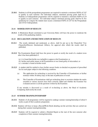 21.10.1     Students in all the postgraduate programmes are required to maintain a minimum SGPA of 2.67
            to qualify in each semester. For individual subjects, minimum passing grade shall be C-
            Students in Undergraduate programmes will be required to maintain a minimum SGPA of 2.0
            to qualify in each semester. For individual subjects minimum passing grade shall be D. For
            qualifying for a degree the student must secure a minimum CGPA of 2.67 for the Postgraduate
            and 2.0 for Undergraduate.


21.11     MODERATION OF RESULTS

21.11.1 A Moderation Board constituted as per University Rules will have the power to moderate the
        results of the graduating students.

21.12     DECLARATION AND RECTIFICATION OF RESULTS

21.12.1      The results tabulated and moderated, as above, shall be put up to the Chancellor/ Vice
            Chancellor/Director (Institutional Affairs), for approval after which the results shall be
            published.


21.12.2 The Examination Board shall have the power to quash or rectify the result of a student (even
        after it has been published) if

            (a) it is found that he/she was ineligible to appear at the Examination; or
            (b) he/she used unfair means in the Examination or was found guilty of misconduct; or
            (c) a mistake is found in his/her result.

21.12.3     A student shall be entitled to have his/her answer books re-checked on payment of prescribed
            fee for each paper subject to the following condition:

          (a)     The application for rechecking is received by the Controller of Examinations or his/her
                  nominee within 30 (thirty) days of the date of publication of result.

          (b)     The Controller of Examinations shall get rechecking done to ascertain whether the marks
                  awarded to various answers have been correctly added and whether the Examiner has
                  evaluated answers to all the questions written by the Examinee.

          If any mistake is discovered as a result of re-checking as above, the Head of Academic
          Computing shall rectify the result.


21.13     SUMMER TRAINING/INTERNSHIP

21.13.1     Students of all programmes will be required to undergo summer training/internship of about 8
            weeks as part of their academic programme.

21.13.2 Students will have to keep a Record/Work Book detailing out the activities that are carried out
        during their summer training/internship.

21.13.3     Students will be required to submit a Detailed Report at the start of the next semester after
            completion of their summer training/internship.


                                                    82
 