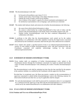 21.14.4     The dissertation/project work shall

          (a)     be focused on the problem as per clause 21.14.3;
          (b)     include current status of knowledge in the subject (literature review);
          (c)     embody the result of studies carried out by him/her;
          (d)     show evidence of the student’s capacity for critical examination and judgment; and
          (e)     be satisfactory in presentation so far as language, style and form are concerned.

21.14.5     The student shall indicate clearly and extensively in his/her dissertation/project, the following:

          (a)     the source from which referred information is taken;
          (b)     the extent to which he/she has availed himself/herself of the work of others and the
                  portion of the dissertation/project work he/she claims to be his/her original work; and
          (c)     whether his/her dissertation/project work has been conducted independently or in
                  collaboration with others.

21.14.6 A certificate to the effect that the dissertation/project work carried out by the student
        independently or in collaboration with other student(s) issued by the Supervisor(s) concerned
        and endorsed by the Coordinator concerned, shall form the part of the submission for evaluation.

21.14.7 Every student who spends a specified period of time in an industry/organization/institute for
        reasons of work related to his/her dissertation/project work, with prior permission from the
        Coordinator concerned will explicitly acknowledge working in the relevant
        industry/organization/institute.




21.15     SUBMISSION OF DISSERTATION/PROJECT WORK

21.15.1 Every student shall, on completion of his/her dissertation/project work, submit to the
        Examination Section (through the Coordinator concerned) two typed (or printed) hard bound
        copies of his/her dissertation/project work embodying the results of his/her dissertation/project
        work.

          The dissertation/project work shall be submitted not later than the date specified for the purpose
          in the academic calendar or as notified by the Coordinator with the approval of the Dean.

          Provided that, in exceptional cases, the Dean may permit a student (on the recommendation of
          supervisor concerned) to submit his/her dissertation/project work in the following semester for
          which tuition fee/hostel and other fees (as may be applicable) shall be charged.

21.15.2     No such dissertation/project work shall be processed for examination unless it is accompanied
            by a certificate from the supervisor to the effect that the dissertation/project is a record of work
            carried out by the student himself/herself or in collaboration with other student(s).


21.16     EVALUATION OF DISSERTATION/PROJECT WORK

21.16.1 Seminar and Viva-voce of Dissertation/Project Work


                                                       84
 
