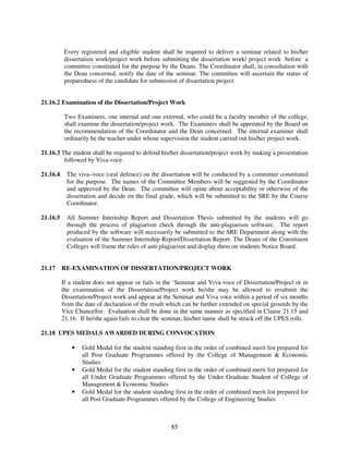 Every registered and eligible student shall be required to deliver a seminar related to his/her
           dissertation work/project work before submitting the dissertation work/ project work before a
           committee constituted for the purpose by the Deans. The Coordinator shall, in consultation with
           the Dean concerned, notify the date of the seminar. The committee will ascertain the status of
           preparedness of the candidate for submission of dissertation project


21.16.2 Examination of the Dissertation/Project Work

           Two Examiners, one internal and one external, who could be a faculty member of the college,
           shall examine the dissertation/project work. The Examiners shall be appointed by the Board on
           the recommendation of the Coordinator and the Dean concerned. The internal examiner shall
           ordinarily be the teacher under whose supervision the student carried out his/her project work.

21.16.3 The student shall be required to defend his/her dissertation/project work by making a presentation
         followed by Viva-voce.

21.16.4     The viva–voce (oral defence) on the dissertation will be conducted by a committee constituted
            for the purpose. The names of the Committee Members will be suggested by the Coordinator
            and approved by the Dean. The committee will opine about acceptability or otherwise of the
            dissertation and decide on the final grade, which will be submitted to the SRE by the Course
            Coordinator.

21.16.5     All Summer Internship Report and Dissertation Thesis submitted by the students will go
            through the process of plagiarism check through the anti-plagiarism software. The report
            produced by the software will necessarily be submitted to the SRE Department along with the
            evaluation of the Summer Internship Report/Dissertation Report. The Deans of the Constituent
            Colleges will frame the rules of anti-plagiarism and display them on students Notice Board.


21.17     RE-EXAMINATION OF DISSERTATION/PROJECT WORK

          If a student does not appear or fails in the ‘Seminar and Viva-voce of Dissertation/Project or in
          the examination of the Dissertation/Project work he/she may be allowed to resubmit the
          Dissertation/Project work and appear at the Seminar and Viva voce within a period of six months
          from the date of declaration of the result which can be further extended on special grounds by the
          Vice Chancellor. Evaluation shall be done in the same manner as specified in Clause 21.15 and
          21.16. If he/she again fails to clear the seminar, his/her name shall be struck off the UPES rolls.

21.18 UPES MEDALS AWARDED DURING CONVOCATION

              •   Gold Medal for the student standing first in the order of combined merit list prepared for
                  all Post Graduate Programmes offered by the College of Management & Economic
                  Studies
              •   Gold Medal for the student standing first in the order of combined merit list prepared for
                  all Under Graduate Programmes offered by the Under Graduate Student of College of
                  Management & Economic Studies
              •   Gold Medal for the student standing first in the order of combined merit list prepared for
                  all Post Graduate Programmes offered by the College of Engineering Studies



                                                      85
 