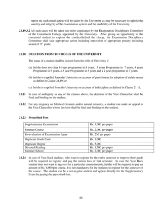 report etc such penal action will be taken by the University as may be necessary to uphold the
          sanctity and integrity of the examination system and the credibility of the University.

21.19.3.2 All such cases will be taken suo-moto cognizance by the Examination Disciplinary Committee
        of the Constituent College appointed by the University. After giving an opportunity to the
        concerned student to explain the conduct/defend the charge, the Examination Disciplinary
        Committee shall take appropriate action including imposition of appropriate penalty including
        award of ‘F’ grade.


21.20   DELETION FROM THE ROLLS OF THE UNIVERSITY

        The name of a student shall be deleted form the rolls of University if

        (a) he/she does not clear 6 years programme in 8 years, 5 years Programme in 7 years, 4 years
            Programme in 6 years, a 3 year Programme in 5 years and a 2 year programme in 3 years;

        (b) he/she is expelled form the University on account of punishment for adoption of unfair means
            as define in Clause 21.19; or

        (c) he/she is expelled from the University on account of indiscipline as defined in Clause 21.19.

21.21   In case of ambiguity in any of the clauses above, the decision of the Vice Chancellor shall be
        final and binding on the student.

21.22   For any exigency on Medical Grounds and/or natural calamity, a student can make an appeal to
        the Vice Chancellor whose decision shall be final and binding on the student.


21.23   Prescribed Fees

    Supplementary Examination                                Rs. 1,000 per paper
    Summer Course                                            Rs. 2,000 per paper
    Re-evaluation of Examination Paper                       Rs. 250 per paper
    Duplicate Grade Card                                     Rs. 1,000
    Duplicate Degree                                         Rs. 5,000
    Directed Reading                                         Rs. 1,500 per paper
    Summer School                                            Rs. 2,000 per paper

21.24   In case of Year Back students, who want to register for the entire semester to improve their grade
        will be required to register and pay the tuition fees of that semester. In case the Year Back
        student does not want to register for a particular course/module, he/she will be required to pay an
        amount of Rs. 6,000 per course. It is not mandatory for the students to register for the semester or
        the course. The student can be a non-regular student and appear directly for the Supplementary
        Exam by paying the prescribed fees.




                                                    88
 