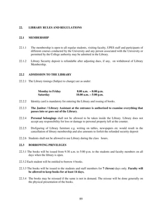 22.      LIBRARY RULES AND REGULATIONS


22.1     MEMBERSHIP


22.1.1    The membership is open to all regular students, visiting faculty, UPES staff and participants of
          different courses conducted by the University and any person associated with the University or
          permitted by the College authority may be admitted in the Library.

22.1.2    Library Security deposit is refundable after adjusting dues, if any, on withdrawal of Library
          Membership.


22.2     ADMISSION TO THE LIBRARY

22.2.1 The Library timings (Subject to change) are as under:


                Monday to Friday                  8.00 a.m. – 8:00 p.m.
                Saturday                         10.00 a.m. – 5:00 p.m.

22.2.2    Identity card is mandatory for entering the Library and issuing of books.

22.2.3    The Janitor / Library Assistant at the entrance is authorized to examine everything that
          passes into or goes out of the Library.

22.2.4    Personal belongings shall not be allowed to be taken inside the Library. Library does not
          accept any responsibility for loss or damage to personal property left at the counter.

22.2.5    Disfiguring of Library furniture e.g. writing on tables, newspapers etc would result in the
          cancellation of library membership and also amounts to forfeit the refunded security deposit

22.2.6 Students shall not be allowed to use Library during the class hours.

22.3     BORROWING PRIVILEGES

22.3.1 The books will be issued from 9:30 a.m. to 5:00 p.m. to the students and faculty members on all
        days when the library is open.

22.3.2 Each student will be entitled to borrow 4 books.

22.3.3 The books will be issued to the students and staff members for 7 (Seven) days only. Faculty will
        be allowed to keep books for at least 14 days.

22.3.4 The books may be reissued if the same is not in demand. The reissue will be done generally on
       the physical presentation of the books.




                                                    89
 