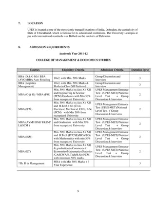 7.     LOCATION

       UPES is located at one of the most scenic tranquil locations of India, Dehradun, the capital city of
       State of Uttarakhand, which is famous for its educational institutions. The University’s campus at
       par with international standards is at Bidholi on the outskirts of Dehradun.


8.      ADMISSION REQUIREMENTS

                                   Academic Year 2011-12

              COLLEGE OF MANAGEMENT & ECONOMICS STUDIES


         Courses                      Eligibility Criteria               Admission Criteria          Duration (yrs)

BBA (O & G M) / BBA                                                 Group Discussion and
                              10+2, with Min. 50% Marks                                                       3
(AVO)/BBA Auto Retailing                                            Interview
BBA (Logistics                10+2, with Min. 50% Marks &           Group Discussion and
                                                                                                              3
Management)                   Maths in Class XII Preferred          Interview
                              Min. 50% Marks in class X / XII       UPES Management Entrance
                              and Engineering & Science             Test (UPES-MET)/National
MBA (O & G) / MBA (PM)                                                                                        2
                              (PCM) Graduates with Min 50%          Level Test        + Group
                              from recognized University            Discussion & Interview
                              Min. 50% Marks in class X / XII
                                                                    UPES Management Entrance
                              and B.Tech / BE (Civil,
                                                                    Test (UPES-MET)/National
MBA (IFM)                     Electrical, Mechnical, EEE), B.Sc                                               2
                                                                    Level Test + Group
                              (PCM) with Min 50% from
                                                                    Discussion & Interview
                              recognized University
                              Min. 50% Marks in class X / XII       UPES Management Entrance
MBA (AVM/ IBM// P&SM/         and Graduation with Min 50%           Test (UPES-MET)/National
                                                                                                              2
L&SCM )                       from recognized University            Level Test        + Group
                                                                    Discussion & Interview
                              Min. 50% Marks in class X / XII       UPES Management Entrance
                              and B.Tech (IT/CSE)/BCA/B.Sc          Test (UPES-MET)/National
MBA (ISM)                                                                                                     2
                              with Mathematics with min 50%         Level Test        + Group
                              from recognized University            Discussion & Interview
                              Min. 50% Marks in class X / XII
                                                                    UPES Management Entrance
                              & graduation in Commerce /
                                                                    Test (UPES-MET)/National
MBA (ET)                      Economies/Mathematics/Statistics                                                2
                                                                    Level    Test    +    Group
                              /CA/ICWA/B.Tech/B.Sc (PCM)
                                                                    Discussion & Interview
                              with minimum 50% marks.
                              MBA with Min 50% Marks + 3
*Ph. D in Management                                                                                          3
                              Year Experience




                                                    9
 