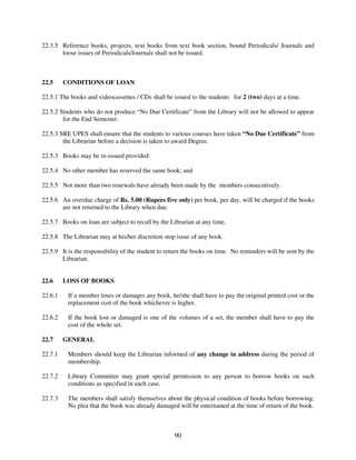 22.3.5 Reference books, projects, text books from text book section, bound Periodicals/ Journals and
       loose issues of Periodicals/Journals shall not be issued.



22.5     CONDITIONS OF LOAN

22.5.1 The books and videocassettes / CDs shall be issued to the students for 2 (two) days at a time.

22.5.2 Students who do not produce “No Due Certificate” from the Library will not be allowed to appear
        for the End Semester.

22.5.3 SRE UPES shall ensure that the students to various courses have taken “No Due Certificate” from
        the Librarian before a decision is taken to award Degree.

22.5.3 Books may be re-issued provided:

22.5.4 No other member has reserved the same book; and

22.5.5 Not more than two renewals have already been made by the members consecutively.

22.5.6 An overdue charge of Rs. 5.00 (Rupees five only) per book, per day, will be charged if the books
       are not returned to the Library when due.

22.5.7 Books on loan are subject to recall by the Librarian at any time.

22.5.8 The Librarian may at his/her discretion stop issue of any book.

22.5.9 It is the responsibility of the student to return the books on time. No reminders will be sent by the
       Librarian.


22.6     LOSS OF BOOKS

22.6.1    If a member loses or damages any book, he/she shall have to pay the original printed cost or the
          replacement cost of the book whichever is higher.

22.6.2    If the book lost or damaged is one of the volumes of a set, the member shall have to pay the
          cost of the whole set.

22.7     GENERAL

22.7.1    Members should keep the Librarian informed of any change in address during the period of
          membership.

22.7.2    Library Committee may grant special permission to any person to borrow books on such
          conditions as specified in each case.

22.7.3    The members shall satisfy themselves about the physical condition of books before borrowing.
          No plea that the book was already damaged will be entertained at the time of return of the book.



                                                    90
 