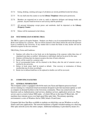 22.7.4     Eating, drinking, smoking and usage of cell phone are strictly prohibited inside the Library.

22.7.5     No one shall enter the counter or use the Library Telephone without prior permission.

22.7.6     Members are requested not to write in, mark or otherwise disfigure and damage books and
           journals. Anyone found involved in such activity shall be penalized.

22.7.7     All personal belongings except purses and notebooks shall be deposited at the Library
           /Property Counter.

22.7.8     Silence will be maintained in the Library.


22.8      TEXT BOOK LOAN SCHEME (TBLS)

The TBLS is open to all regular Students. Students can obtain a set of recommended books through Text
Book Loan Scheme for a semester. This set will be returned to the Library before the end of the Semester
Exam as notified by the University. If any student fails to return the books in time, he/she will not be
allowed to register for the next semester.

TBLS Policy Terms and Conditions:

      •   Students will collect his or her book sets in the beginning of the semester within three days of
          stipulated issue dates as notified. Information to individuals shall not be given for the same.
      •   Students will bring their fee deposit receipt at the time of book collection.
      •   Books will be issued for a semester only.
      •   Set of recommended books will be returned to the library after the end of semester exam as
          notified by the university.
      •   Delays in book return shall be treated as default. Fine recovery or termination of library
          membership may be done accordingly.
      •   Books lost or defaced shall have to be replaced or double cost will be recovered.




23.       COMPUTING FACILITIES

23.1      GENERAL INFORMATION
The Computer centre is equipped with 64-bit muti-core Xeon and Opteron processor based
servers running in a virtualized cloud environment designed to provide maximum uptime as well
as compute on demand facilities to the University community. These run central network
functions such as Authentication, mail services, database services, application servers etc. These
servers cater to a total of about 5000 nodes - of which 300 are in the main IT Block labs. All
machines have internet access over high speed fibre optic links. The primary operating
environment is a mix of Windows Server 2008, Solaris 10 and Linux.

Computer labs have Sun Rays available to students on which they can use Windows as well as
Solaris and Linux applications. The network backbone is Gigabit switched running on a dual ring
fibre optic network across the entire campus. Additional redundancy is provided by means of a


                                                        91
 