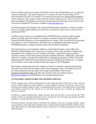 failover wireless mesh across campus. End client access is provided through a mix of wired and
wireless technologies. The entire campus acts as a wireless 'hot spot' by providing a Wi-Fi
network based on the 802.11n standard. Any student having their own laptop/tablet/smartphone
can be made part of the campus wireless network and have internet access. However, the device
must be equipped with adequate and current antivirus protection and usage must conform to the
University Acceptable IT Use policy available at http://stu.upes.ac.in

The student Engineering Graphics labs contain 60 engineering workstations. All these machines
are on a switched, gigabit backbone network and so can also be used to access central services
including the Web.

Ancillary services and access to peripherals like CD/DVD burners, Scanners, photo quality
printers and high speed laser printers is available to students through the computing labs.
Centralized online backups are also maintained for the campus. Anti-virus protection is provided
at the gateway, server & client levels. All classrooms are equipped with ceiling mounted
LCD/DLP projectors, computers and PA system with wireless microphones.

The University has several Academic Alliances with leading IT majors such as Microsoft,
ORACLE, Schlumberger, SAP, Aspentech etc. through which a large portfolio of applications
and platforms are available for use by students and faculty. Applications range from basic
operating systems to high end clustering and grid computing solutions. Additionally, specialized
software is available to students like Solidworks for Engineering Graphics, CATIA, AutoCAD
Engineering Suite, SPSS & Systat for Statistical analysis, Mathematica, Matlab etc. A complete
list of software can be made available by placing a request to the IT Helpdesk.

Most faculty communicate with their students by email. It is therefore important that students
read mail sent to their official student e-mail account regularly as this is the address they will
use. Each student has been provided with a unique email address of the format
firstname.lastname@stu.upes.ac.in This mail account can be accessed by going to
http://mail.stu.upes.ac.in and providing your username and password.

23.2 TEACHING ASSISTANTSHIP AND ADVISORY SERVICES

All the campuses have systems administrators on duty during the hours that the lab is open. Advisory
services include helping to resolve problems in using computer hardware and software, and extend to
tutoring in the academic subject at hand or conducting practical sessions. The administrators are provided
with reference manuals for the software in use and work with the user to identify the problem and
discover its solution.

In addition to regular administrators, student assistants may also be hired to assist with the lab. These
student assistants are typically hired in their first or second year at the University and continue until they
graduate, so average experience levels are quite good.

Non-credit seminars and other forms of instruction are offered to users free of charge regularly. Topics
vary according to need, and include introductions to using the Internet, Microsoft Office, Internet Access
and E-Mail system use, Web Page authoring, effective utilization of available infrastructure and any other
requested topics.



                                                     92
 