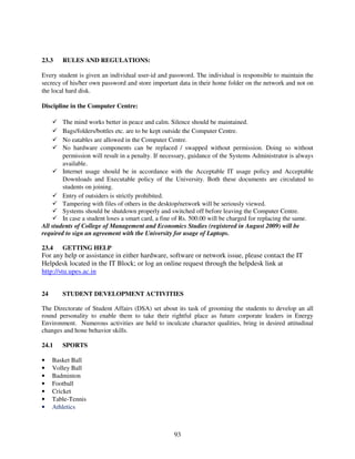 23.3    RULES AND REGULATIONS:

Every student is given an individual user-id and password. The individual is responsible to maintain the
secrecy of his/her own password and store important data in their home folder on the network and not on
the local hard disk.

Discipline in the Computer Centre:

        The mind works better in peace and calm. Silence should be maintained.
        Bags/folders/bottles etc. are to be kept outside the Computer Centre.
        No eatables are allowed in the Computer Centre.
        No hardware components can be replaced / swapped without permission. Doing so without
        permission will result in a penalty. If necessary, guidance of the Systems Administrator is always
        available.
        Internet usage should be in accordance with the Acceptable IT usage policy and Acceptable
        Downloads and Executable policy of the University. Both these documents are circulated to
        students on joining.
        Entry of outsiders is strictly prohibited.
        Tampering with files of others in the desktop/network will be seriously viewed.
        Systems should be shutdown properly and switched off before leaving the Computer Centre.
        In case a student loses a smart card, a fine of Rs. 500.00 will be charged for replacing the same.
All students of College of Management and Economics Studies (registered in August 2009) will be
required to sign an agreement with the University for usage of Laptops.

23.4    GETTING HELP
For any help or assistance in either hardware, software or network issue, please contact the IT
Helpdesk located in the IT Block; or log an online request through the helpdesk link at
http://stu.upes.ac.in


24      STUDENT DEVELOPMENT ACTIVITIES

The Directorate of Student Affairs (DSA) set about its task of grooming the students to develop an all
round personality to enable them to take their rightful place as future corporate leaders in Energy
Environment. Numerous activities are held to inculcate character qualities, bring in desired attitudinal
changes and hone behavior skills.

24.1    SPORTS

•    Basket Ball
•    Volley Ball
•    Badminton
•    Football
•    Cricket
•    Table-Tennis
•    Athletics



                                                   93
 