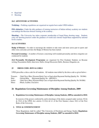 •    Hand ball
•    Shooting


24.2 ADVENTURE ACTIVITIES

Trekking: - Trekking expeditions are organized on regular basis under UPES trekkers

IMA obstacles:- Under the able guidance of training instructors of Indian military academy our students
can undergo the Russian obstacle training at the academy .

Shooting: - The University has taken corporate membership of Jaspal Rana shooting range. Students
carry out shooting practices under the guidance of world class shooter Jaspal Rana supported by national
levels coaches.

24.3 ACTIVITIES

Badge of Honour: - In order to encourage the students to take more and more active part in sports and
other extra curricular activities the Badge of Honour has been started.

Personal Grooming: - A number of lectures concerning well rounded personality and dress etiquettes are
conducted for students

24.4 Personality Development Programme are organized for Post Graduate Students on Resume
writing, Presentation Skills, Interviews Skills, Group Discussion Skills, Business Etiquettes etc.


25         DRESS CODE- BOYS & GIRLS

UPES prescribes a dress code for all students. All students must abide by the dress code as given below:-

Trousers    : Dark Navy Blue (Siyaram Body Care or Equivalent Raymond Sterling Quality No 561066)
Shirt       : Oxford Blue (Raymond Quality No : 40055021)
Jacket      : Dark Navy Blue (Siyaram Body Care or Equivalent Raymond Sterling Quality No 561066)
Shoes       : Black, Leather, Executive


26 Regulations Governing Maintenance of Discipline Among Students, 2009

    1. Regulations Governing Maintenance of Discipline Among Students, 2009(as amended in 2010)

       In exercise of the powers conferred by and in discharge of the duties assigned under sections 30 (h)
       & 33(2) of the UPES Act; articles 2.2.3(ii) & 6.1 of the First Statutes; clause 10(1) of the First
       Rules of the University.

    2. TITLE & COMMENCEMENT

       These Regulations shall be called “The University of Petroleum and Energy Studies Regulations
       Governing Maintenance of Discipline among Students, 2009”(as amended in 2010)



                                                    94
 