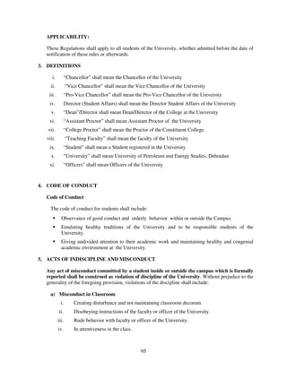 APPLICABILITY:

  These Regulations shall apply to all students of the University, whether admitted before the date of
  notification of these rules or afterwards.

3. DEFINITIONS

     i.          “Chancellor” shall mean the Chancellor of the University
    ii.          “Vice Chancellor” shall mean the Vice Chancellor of the University
   iii.          “Pro-Vice Chancellor” shall mean the Pro-Vice Chancellor of the University
   iv.           Director (Student Affairs) shall mean the Director Student Affairs of the University
    v.           “Dean”/Director shall mean Dean/Director of the College at the University
   vi.           “Assistant Proctor” shall mean Assistant Proctor of the University
   vii.          “College Proctor” shall mean the Proctor of the Constituent College.
  viii.          “Teaching Faculty” shall mean the faculty of the University
   ix.           “Student” shall mean a Student registered in the University.
    x.           “University” shall mean University of Petroleum and Energy Studies, Dehradun
   xi.           “Officers” shall mean Officers of the University



4. CODE OF CONDUCT

  Code of Conduct

    The code of conduct for students shall include:
            Observance of good conduct and orderly behavior within or outside the Campus.
            Emulating healthy traditions of the University and to be responsible students of the
            University.
            Giving undivided attention to their academic work and maintaining healthy and congenial
            academic environment at the University.

5. ACTS OF INDISCIPLINE AND MISCONDUCT

  Any act of misconduct committed by a student inside or outside the campus which is formally
  reported shall be construed as violation of discipline of the University. Without prejudice to the
  generality of the foregoing provision, violations of the discipline shall include:

    a) Misconduct in Classroom
            i.        Creating disturbance and not maintaining classroom decorum
           ii.        Disobeying instructions of the faculty or officer of the University.
          iii.        Rude behavior with faculty or officer of the University.
          iv.         In attentiveness in the class.



                                                       95
 