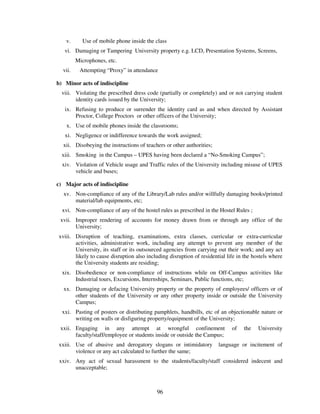 v.      Use of mobile phone inside the class
   vi. Damaging or Tampering University property e.g. LCD, Presentation Systems, Screens,
         Microphones, etc.
  vii.    Attempting “Proxy” in attendance

b) Minor acts of indiscipline
  viii. Violating the prescribed dress code (partially or completely) and or not carrying student
        identity cards issued by the University;
   ix. Refusing to produce or surrender the identity card as and when directed by Assistant
       Proctor, College Proctors or other officers of the University;
    x. Use of mobile phones inside the classrooms;
   xi. Negligence or indifference towards the work assigned;
  xii. Disobeying the instructions of teachers or other authorities;
  xiii. Smoking in the Campus – UPES having been declared a “No-Smoking Campus”;
  xiv. Violation of Vehicle usage and Traffic rules of the University including misuse of UPES
       vehicle and buses;

c) Major acts of indiscipline
  xv. Non-compliance of any of the Library/Lab rules and/or willfully damaging books/printed
      material/lab equipments, etc;
  xvi. Non-compliance of any of the hostel rules as prescribed in the Hostel Rules ;
 xvii. Improper rendering of accounts for money drawn from or through any office of the
       University;
xviii. Disruption of teaching, examinations, extra classes, curricular or extra-curricular
       activities, administrative work, including any attempt to prevent any member of the
       University, its staff or its outsourced agencies from carrying out their work; and any act
       likely to cause disruption also including disruption of residential life in the hostels where
       the University students are residing;
  xix. Disobedience or non-compliance of instructions while on Off-Campus activities like
       Industrial tours, Excursions, Internships, Seminars, Public functions, etc;
  xx. Damaging or defacing University property or the property of employees/ officers or of
      other students of the University or any other property inside or outside the University
      Campus;
  xxi. Pasting of posters or distributing pamphlets, handbills, etc of an objectionable nature or
       writing on walls or disfiguring property/equipment of the University;
 xxii. Engaging in any attempt at wrongful confinement                       of   the    University
       faculty/staff/employee or students inside or outside the Campus;
xxiii. Use of abusive and derogatory slogans or intimidatory           language or incitement of
       violence or any act calculated to further the same;
 xxiv. Any act of sexual harassment to the students/faculty/staff considered indecent and
       unacceptable;



                                           96
 