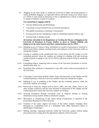 xxv. “Ragging in any form inside or outside the University Campus and hostel premises is
      strictly prohibited. Ragging is a cognizable offence and means doing an act which causes
      or is likely to cause insult or annoyance or fear or apprehension or threat or intimidation
      or outrage of modesty or injury to a student;
        Acts amounting to ragging could be
            Teasing, Embarrassing and Humiliating;
            Assaulting or using Criminal Force or Criminal intimidation;
            Wrongfully restraining or confining or causing hurt;
            Causing grievous hurt, kidnapping or rape or committing unnatural offence; and
            Causing death or abetting suicide
        All students will abide by the Regulations on Curbing the Menace of Ragging in the
        University of Petroleum & Energy Studies, as given in Student Bulletin and
        displayed on the notice boards and other communications sent by UPES.
 xxvi. Indulging in acts of violence, threat, intimidation or assault or harassment or extortion or
       theft towards fellow students, teaching faculty and employees of the University within or
       outside the Campus;
xxvii. Causing or colluding in the unauthorized entry of any person into the campus or in the
       residential premises where the students are residing or colluding with and involving
       outside elements to engage in any sort of verbal or physical violence inside or outside the
       Campus;
xxviii. Committing forgery, tampering with or misuse of the University documents or records,
        identification cards, etc;
 xxix. Furnishing false certificate or information to any office under control and jurisdiction of
       the University;


 xxx. Consuming or possessing alcoholic drinks, drugs and intoxicants in the Campus and the
      residential premises where the University students reside in/or outside the Campus;
 xxxi. Indulging in acts of gambling in the Campus and the residential premises where the
       University students are residing;
xxxii. Possessing or using any weapon such as knives, lathis, iron rods, chains, sticks or any
       other weapon ,explosives and fire arms (licensed or unlicensed) in the Campus and the
       residential premises where the University students are residing;
xxxiii. Arousing disturbance through communal, caste or religious feelings or creating
        disharmony among students within or outside the campus;
xxxiv. Misconduct or misbehaving of any nature during examinations, as specified in the
       Examination Regulations of the University;
xxxv. Violation of the status, dignity and honor of the fellow students including those
      belonging to a Scheduled Caste or a Scheduled Tribe, Other Backward Classes or
      Handicapped / Challenged ;
xxxvi. Holding meetings, organizing functions within the University campus without taking
       prior permission in writing from the appropriate authority of the University;



                                           97
 