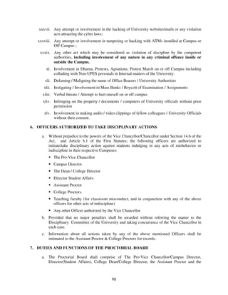 xxxvii. Any attempt or involvement in the hacking of University websites/mails or any violation
           acts attracting the cyber laws;
   xxxviii. Any attempt or involvement in tampering or hacking with ATMs installed at Campus or
            Off-Campus ;
    xxxix. Any other act which may be considered as violation of discipline by the competent
           authorities, including involvement of any nature in any criminal offence inside or
           outside the Campus.
       xl. Involvement in Dharna, Protests, Agitations, Protest March on or off Campus including
           colluding with Non-UPES personals in Internal matters of the University.
       xli. Defaming / Maligning the name of Office Bearers / University Authorities
      xlii. Instigating / Involvement in Mass Bunks / Boycott of Examination / Assignments
     xliii. Verbal threats / Attempt to hurt oneself on or off campus
     xliv. Infringing on the property / documents / computers of University officials without prior
           permission
      xlv. Involvement in making audio / video clippings of fellow colleagues / University Officials
           without their consent.

6. OFFICERS AUTHORIZED TO TAKE DISCIPLINARY ACTIONS

     a. Without prejudice to the powers of the Vice Chancellor/Chancellor under Section 14.6 of the
        Act, and Article 6.1 of the First Statutes; the following officers are authorized to
        initiate/take disciplinary action against students indulging in any acts of misbehavior or
        indiscipline in their respective Campuses:
            The Pro-Vice Chancellor
            Campus Director
            The Dean / College Director
            Director Student Affairs
            Assistant Proctor
            College Proctors.
            Teaching faculty (for classroom misconduct, and in conjunction with any of the above
            officers for other acts of indiscipline)
            Any other Officer authorized by the Vice Chancellor
     b. Provided that no major penalties shall be awarded without referring the matter to the
        Disciplinary Committee of the University and taking concurrence of the Vice Chancellor in
        each case.
     c. Information about all actions taken by any of the above mentioned Officers shall be
        intimated to the Assistant Proctor & College Proctors for records.

7. DUTIES AND FUNCTIONS OF THE PROCTORIAL BOARD

     a. The Proctorial Board shall comprise of The Pro-Vice Chancellor/Campus Director,
        Director(Student Affairs), College Dean/College Director, the Assistant Proctor and the



                                               98
 