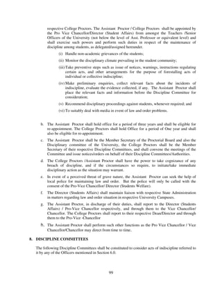respective College Proctors. The Assistant Proctor / College Proctors shall be appointed by
          the Pro Vice Chancellor/Director (Student Affairs) from amongst the Teachers /Senior
          Officers of the University (not below the level of Asst. Professor or equivalent level) and
          shall exercise such powers and perform such duties in respect of the maintenance of
          discipline among students, as delegated/assigned hereunder.
                 (i) Handle non-academic grievances of the students;
                 (ii) Monitor the disciplinary climate prevailing in the student community;
                 (iii) Take preventive steps such as issue of notices, warnings, instructions regulating
                       certain acts, and other arrangements for the purpose of forestalling acts of
                       individual or collective indiscipline;
                 (iv) Make preliminary enquiries, collect relevant facts about the incidents of
                      indiscipline, evaluate the evidence collected, if any. The Assistant Proctor shall
                      place the relevant facts and information before the Discipline Committee for
                      consideration;
                 (v) Recommend disciplinary proceedings against students, whenever required; and
                 (vi) To suitably deal with media in event of law and order problems.


     b. The Assistant Proctor shall hold office for a period of three years and shall be eligible for
        re-appointment. The College Proctors shall hold Office for a period of One year and shall
        also be eligible for re-appointment.
     c. The Assistant Proctor shall be the Member Secretary of the Proctorial Board and also the
        Disciplinary committee of the University, the College Proctors shall be the Member
        Secretary of their respective Discipline Committees, and shall convene the meetings of the
        Committee and issue notices/orders on behalf of their Discipline Committees/Authorities.
     d. The College Proctors /Assistant Proctor shall have the power to take cognizance of any
        breach of discipline, and if the circumstances so require, to initiate/take immediate
        disciplinary action as the situation may warrant.
     e. In event of a perceived threat of grave nature, the Assistant Proctor can seek the help of
        local police for maintaining law and order. But the police will only be called with the
        consent of the Pro-Vice Chancellor/ Director (Students Welfare).
     f.   The Director (Students Affairs) shall maintain liaison with respective State Administration
          in matters regarding law and order situation in respective University Campuses.
     g. The Assistant Proctor, in discharge of their duties, shall report to the Director (Students
        Affairs) / Pro-Vice Chancellor respectively, and through them to the Vice Chancellor/
        Chancellor. The College Proctors shall report to their respective Dean/Director and through
        them to the Pro-Vice -Chancellor
     h. The Assistant Proctor shall perform such other functions as the Pro Vice Chancellor / Vice
        Chancellor/Chancellor may direct from time to time.

8. DISCIPLINE COMMITTEES

  The following Discipline Committees shall be constituted to consider acts of indiscipline referred to
  it by any of the Officers mentioned in Section 6.0.




                                                99
 