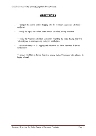 Consumer Behaviour for Online Buying Of Electronic Products 
OBJECTIVES 
 To compare the various online shopping sites for computer accessories (electronic 
products) 
 To study the impact of Socio-Cultural factors on online buying behaviour. 
 To study the Perception of Indian Consumers regarding the online buying behaviour 
with reference to awareness and customers satisfaction. 
 To assess the ability of E-Shopping sites to attract and retain customers in Indian 
Environment. 
 To analyze the Shift in Buying Behaviour among Indian Consumers with reference to 
buying channel. 
Consumer Behaviour for Online Buying of Electronic Products Page 11 
 