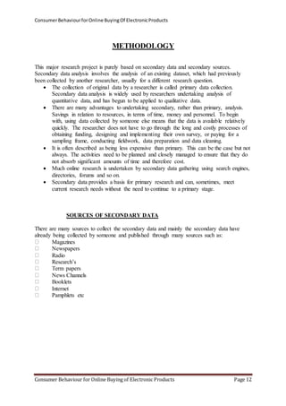 Consumer Behaviour for Online Buying Of Electronic Products 
METHODOLOGY 
This major research project is purely based on secondary data and secondary sources. 
Secondary data analysis involves the analysis of an existing dataset, which had previously 
been collected by another researcher, usually for a different research question. 
 The collection of original data by a researcher is called primary data collection. 
Secondary data analysis is widely used by researchers undertaking analysis of 
quantitative data, and has begun to be applied to qualitative data. 
 There are many advantages to undertaking secondary, rather than primary, analysis. 
Savings in relation to resources, in terms of time, money and personnel. To begin 
with, using data collected by someone else means that the data is available relatively 
quickly. The researcher does not have to go through the long and costly processes of 
obtaining funding, designing and implementing their own survey, or paying for a 
sampling frame, conducting fieldwork, data preparation and data cleaning. 
 It is often described as being less expensive than primary. This can be the case but not 
always. The activities need to be planned and closely managed to ensure that they do 
not absorb significant amounts of time and therefore cost. 
 Much online research is undertaken by secondary data gathering using search engines, 
directories, forums and so on. 
 Secondary data provides a basis for primary research and can, sometimes, meet 
current research needs without the need to continue to a primary stage. 
SOURCES OF SECONDARY DATA 
There are many sources to collect the secondary data and mainly the secondary data have 
already being collected by someone and published through many sources such as: 
Magazines 
Newspapers 
Radio 
Research’s 
Term papers 
News Channels 
Booklets 
Internet 
Pamphlets etc 
Consumer Behaviour for Online Buying of Electronic Products Page 12 
 
