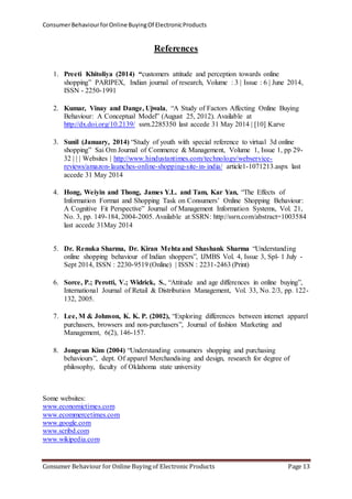 Consumer Behaviour for Online Buying Of Electronic Products 
References 
1. Preeti Khitoliya (2014) “customers attitude and perception towards online 
shopping” PARIPEX, Indian journal of research, Volume : 3 | Issue : 6 | June 2014, 
ISSN - 2250-1991 
2. Kumar, Vinay and Dange, Ujwala, “A Study of Factors Affecting Online Buying 
Behaviour: A Conceptual Model” (August 25, 2012). Available at 
http://dx.doi.org/10.2139/ ssrn.2285350 last accede 31 May 2014 | [10] Karve 
3. Sunil (January, 2014) “Study of youth with special reference to virtual 3d online 
shopping” Sai Om Journal of Commerce & Management, Volume 1, Issue 1, pp 29- 
32 | | | Websites | http://www.hindustantimes.com/technology/webservice-reviews/ 
amazon- launches-online-shopping-site- in- india/ article1-1071213.aspx last 
accede 31 May 2014 
4. Hong, Weiyin and Thong, James Y.L. and Tam, Kar Yan, “The Effects of 
Information Format and Shopping Task on Consumers’ Online Shopping Behaviour: 
A Cognitive Fit Perspective” Journal of Management Information Systems, Vol. 21, 
No. 3, pp. 149-184, 2004-2005. Available at SSRN: http://ssrn.com/abstract=1003584 
last accede 31May 2014 
5. Dr. Renuka Sharma, Dr. Kiran Mehta and Shashank Sharma “Understanding 
online shopping behaviour of Indian shoppers”, IJMBS Vol. 4, Issue 3, Spl- 1 July - 
Sept 2014, ISSN : 2230-9519 (Online) | ISSN : 2231-2463 (Print) 
6. Sorce, P.; Perotti, V.; Widrick, S., “Attitude and age differences in online buying”, 
International Journal of Retail & Distribution Management, Vol. 33, No. 2/3, pp. 122- 
132, 2005. 
7. Lee, M & Johnson, K. K. P. (2002), “Exploring differences between internet apparel 
purchasers, browsers and non-purchasers”, Journal of fashion Marketing and 
Management, 6(2), 146-157. 
8. Jongeun Kim (2004) “Understanding consumers shopping and purchasing 
behaviours”, dept. Of apparel Merchandising and design, research for degree of 
philosophy, faculty of Oklahoma state university 
Some websites: 
www.economictimes.com 
www.ecommercetimes.com 
www.google.com 
www.scribd.com 
www.wikipedia.com 
Consumer Behaviour for Online Buying of Electronic Products Page 13 

