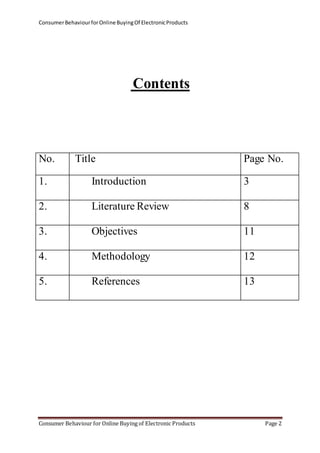 Consumer Behaviour for Online Buying Of Electronic Products 
Contents 
No. Title Page No. 
1. Introduction 
3 
2. Literature Review 
8 
3. Objectives 
11 
4. Methodology 
12 
5. References 
13 
Consumer Behaviour for Online Buying of Electronic Products Page 2 
 