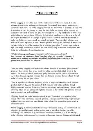 Consumer Behaviour for Online Buying Of Electronic Products 
INTRODUCTION 
Online shopping is one of the most widely used words in the business world. It is very 
common in developing and developed countries. Now virtual store, market space are very 
commonly used word. The online shopping network has established its footprints in India and 
is spreading all over the country at a very fast pace. India is a country where products get 
duplicated very easily like one can get a pair of sunglasses of a big brand name at throw away 
price in low end market places .Although the look of the sunglasses may be same as that of 
the original but there sure is a change of quality which a common man may not be able to 
make out. In this way many people get tricked very easily. There are plenty of other items 
that can be easily duplicated in India. Another problem faced by the consumers in India is the 
variation in the prices of the products that is observed quiet often. A product may cost at a 
high cost at high end markets, whereas the same product may be available at a cheaper price 
in the low end markets. It can be defined as: 
“Online shopping is defined as a computer activity/exchange performed 
by a consumer via a computer-based interface, where the consumer's computer is 
connected to, and can interact with a retailer's digital storefront to purchase the 
products or services over the internet”. 
There are online shopping web portals that provide products at discounted prices and the 
prices are fixed so that there is less possibility of the same product at high prices in the 
market. The products offered are of good quality and there are less chances of duplication. 
Apart from branded imported products there are domestic products that are offered through 
online shopping that are quite reliable. 
There is a good scope of online shopping in India as people are more concerned about the 
products that they buy and they can easily find products while sitting at home through 
logging onto their systems. In this way they can save money and unnecessary expenses while 
shopping. There are less chances of duplicate products as the websites only promote products 
that are genuine and well established. 
Shopping through the online shopping portals is quiet convenient in the modern Indian 
society where time and money is equally precious. Through social shopping people can get 
opinion from experts and can make friends online whose wise suggestions prove worth in 
most of the cases. 
Online shopping in India has created a new scope for retailers as they can come forward and 
advertise their products easily and the amount paid is much less than they pay while 
advertising over television or by other means. The most wonderful of all is that through 
online shopping portals one can buy products at discounted rate and the rates get discounted 
Consumer Behaviour for Online Buying of Electronic Products Page 3 
 