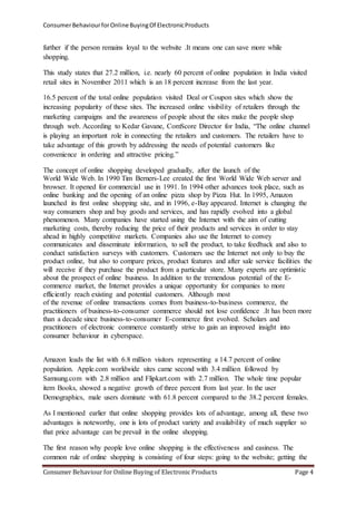 Consumer Behaviour for Online Buying Of Electronic Products 
further if the person remains loyal to the website .It means one can save more while 
shopping. 
This study states that 27.2 million, i.e. nearly 60 percent of online population in India visited 
retail sites in November 2011 which is an 18 percent increase from the last year. 
16.5 percent of the total online population visited Deal or Coupon sites which show the 
increasing popularity of these sites. The increased online visibility of retailers through the 
marketing campaigns and the awareness of people about the sites make the people shop 
through web. According to Kedar Gavane, ComScore Director for India, “The online channel 
is playing an important role in connecting the retailers and customers. The retailers have to 
take advantage of this growth by addressing the needs of potential customers like 
convenience in ordering and attractive pricing.” 
The concept of online shopping developed gradually, after the launch of the 
World Wide Web. In 1990 Tim Berners-Lee created the first World Wide Web server and 
browser. It opened for commercial use in 1991. In 1994 other advances took place, such as 
online banking and the opening of an online pizza shop by Pizza Hut. In 1995, Amazon 
launched its first online shopping site, and in 1996, e-Bay appeared. Internet is changing the 
way consumers shop and buy goods and services, and has rapidly evolved into a global 
phenomenon. Many companies have started using the Internet with the aim of cutting 
marketing costs, thereby reducing the price of their products and services in order to stay 
ahead in highly competitive markets. Companies also use the Internet to convey 
communicates and disseminate information, to sell the product, to take feedback and also to 
conduct satisfaction surveys with customers. Customers use the Internet not only to buy the 
product online, but also to compare prices, product features and after sale service facilities the 
will receive if they purchase the product from a particular store. Many experts are optimistic 
about the prospect of online business. In addition to the tremendous potential of the E-commerce 
market, the Internet provides a unique opportunity for companies to more 
efficiently reach existing and potential customers. Although most 
of the revenue of online transactions comes from business-to-business commerce, the 
practitioners of business-to-consumer commerce should not lose confidence .It has been more 
than a decade since business-to-consumer E-commerce first evolved. Scholars and 
practitioners of electronic commerce constantly strive to gain an improved insight into 
consumer behaviour in cyberspace. 
Amazon leads the list with 6.8 million visitors representing a 14.7 percent of online 
population. Apple.com worldwide sites came second with 3.4 million followed by 
Samsung.com with 2.8 million and Flipkart.com with 2.7 million. The whole time popular 
item Books, showed a negative growth of three percent from last year. In the user 
Demographics, male users dominate with 61.8 percent compared to the 38.2 percent females. 
As I mentioned earlier that online shopping provides lots of advantage, among all, these two 
advantages is noteworthy, one is lots of product variety and availability of much supplier so 
that price advantage can be prevail in the online shopping. 
The first reason why people love online shopping is the effectiveness and easiness. The 
common rule of online shopping is consisting of four steps: going to the website; getting the 
Consumer Behaviour for Online Buying of Electronic Products Page 4 
 