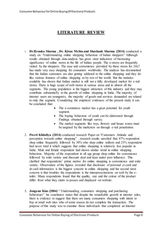 Consumer Behaviour for Online Buying Of Electronic Products 
LITERATURE REVIEW 
1. Dr.Renuka Sharma , Dr. Kiran Mehta and Shashank Sharma (2014) conducted a 
study on “Understanding online shopping behaviour of Indian shoppers” Although 
results obtained through data analysis has given clear indication of Increasing 
significance of online stores in the life of Indian people. The e-stores are frequently 
visited by the shoppers. The ease and convenience provided by these stores for 24x7 
has made very easy shopping for consumers worldwide. The analysis has documented 
that the Indian customers are also getting addicted to the online shopping and they do 
like various features of online shopping as by rest of the world. But the statistics 
available has shown that Indian market is still not a fully developed market for e-tail 
stores. There is huge scope of web-stores in various areas and in almost all the 
segments. The young population is the biggest attraction of this industry and they may 
contribute substantially to the growth of online shopping in India. The majority of 
internet users are youngsters, the majority of goods and services demanded are related 
to only this segment. Considering the empirical evidences of the present study it can 
be concluded that: 
 The e-commerce market has a great potential for youth 
segment. 
 The buying behaviour of youth can be elaborated through 
Findings obtained through survey. 
 The market segments like toys, flowers and house wares must 
be targeted by the marketers on through e-tail penetration. 
2. Preeti Khitoliya (2014) conducted research Paper on “Customers Attitude and 
perception towards online shopping” . research results unveiled that 47% respondent 
shop online frequently followed by 30% who shop online seldom and 23% respondent 
had never tried it which suggests that online shopping is relatively less popular in 
India. Male and female respondent had shown similar trend in online shopping 
behaviour. Majority of the respondent in all age group shop online for convenience 
followed by wide variety and discount deal and least under peer influence. This 
clarified that respondents’ prime motive for online shopping is convenience and wide 
variety. Observation of the figures revealed that disclosure of personal cr.card and 
dr.card information is the biggest concern in online shopping and the second most 
concern is that troubles the respondents is the misrepresentations on web by the e-tailer. 
Many respondents found that the quality, size and the colour of the product 
differ from what they claim to posses and displayed on website. 
3. Jongeun Kim (2004) “ Understanding consumers shopping and purchasing 
behaviours” his conclusion states that despite the remarkable growth in internet sales, 
there is evidence to suggest that there are many consumers shopping with intent to 
buy at retail web sites who of some reason do not complete the transaction. The 
purpose of this study was to examine those individuals that completed an Internet 
Consumer Behaviour for Online Buying of Electronic Products Page 8 
 