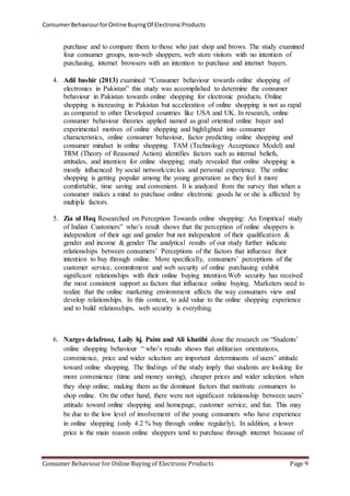 Consumer Behaviour for Online Buying Of Electronic Products 
purchase and to compare them to those who just shop and brows. The study examined 
four consumer groups, non-web shoppers, web store visitors with no intention of 
purchasing, internet browsers with an intention to purchase and internet buyers. 
4. Adil bashir (2013) examined “Consumer behaviour towards online shopping of 
electronics in Pakistan” this study was accomplished to determine the consumer 
behaviour in Pakistan towards online shopping for electronic products. Online 
shopping is increasing in Pakistan but acceleration of online shopping is not as rapid 
as compared to other Developed countries like USA and UK. In research, online 
consumer behaviour theories applied named as goal oriented online buyer and 
experimental motives of online shopping and highlighted into consumer 
characteristics, online consumer behaviour, factor predicting online shopping and 
consumer mindset in online shopping. TAM (Technology Acceptance Model) and 
TRM (Theory of Reasoned Action) identifies factors such as internal beliefs, 
attitudes, and intention for online shopping; study revealed that online shopping is 
mostly influenced by social network/circles and personal experience. The online 
shopping is getting popular among the young generation as they feel it more 
comfortable, time saving and convenient. It is analyzed from the survey that when a 
consumer makes a mind to purchase online electronic goods he or she is affected by 
multiple factors. 
5. Zia ul Haq Researched on Perception Towards online shopping: An Empirical study 
of Indian Customers” who’s result shows that the perception of online shoppers is 
independent of their age and gender but not independent of their qualification & 
gender and income & gender The analytical results of our study further indicate 
relationships between consumers’ Perceptions of the factors that influence their 
intention to buy through online. More specifically, consumers’ perceptions of the 
customer service, commitment and web security of online purchasing exhibit 
significant relationships with their online buying intention.Web security has received 
the most consistent support as factors that influence online buying. Marketers need to 
realize that the online marketing environment affects the way consumers view and 
develop relationships. In this context, to add value to the online shopping experience 
and to build relationships, web security is everything. 
6. Narges delafrooz, Laily hj. Paim and Ali khatibi done the research on “Students’ 
online shopping behaviour “ who’s results shows that utilitarian orientations, 
convenience, price and wider selection are important determinants of users’ attitude 
toward online shopping. The findings of the study imply that students are looking for 
more convenience (time and money saving), cheaper prices and wider selection when 
they shop online, making them as the dominant factors that motivate consumers to 
shop online. On the other hand, there were not significant relationship between users’ 
attitude toward online shopping and homepage, customer service, and fun. This may 
be due to the low level of involvement of the young consumers who have experience 
in online shopping (only 4.2 % buy through online regularly), In addition, a lower 
price is the main reason online shoppers tend to purchase through internet because of 
Consumer Behaviour for Online Buying of Electronic Products Page 9 
 