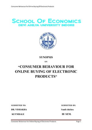Consumer Behaviour for Online Buying Of Electronic Products 
SYNOPSIS 
ON 
“CONSUMER BEHAVIOUR FOR 
ONLINE BUYING OF ELECTRONIC 
PRODUCTS” 
SUBMITTED TO: SUBMITTED BY: 
DR. VISHAKHA Sunil chichra 
KUTMBALE III SEM. 
Consumer Behaviour for Online Buying of Electronic Products Page 1 
 