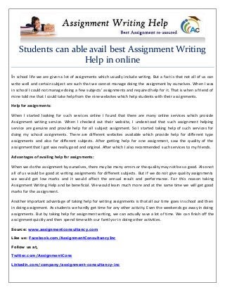 Students can able avail best Assignment Writing
Help in online
In school life we are given a lot of assignments which usually include writing. But a fact is that not all of us can
write well and certain subject are such that we cannot manage doing the assignment by ourselves. When I was
in school I could not manage doing a few subjects’ assignments and required help for it. That is when a friend of
mine told me that I could take help from the nine websites which help students with their assignments.
Help for assignments:
When I started looking for such services online I found that there are many online services which provide
Assignment writing service. When I checked out their website, I understood that such assignment helping
service are genuine and provide help for all subject assignment. So I started taking help of such services for
doing my school assignments. There are different websites available which provide help for different type
assignments and also for different subjects. After getting help for one assignment, saw the quality of the
assignment that I got was really good and original. After which I also recommended such services to my friends.
Advantages of availing help for assignments:
When we do the assignment by ourselves, there may be many errors or the quality may not be so good. Also not
all of us would be good at writing assignments for different subjects. But if we do not give quality assignments
we would get low marks and it would affect the annual result and performance. For this reason taking
Assignment Writing Help and be beneficial. We would learn much more and at the same time we will get good
marks for the assignment.
Another important advantage of taking help for writing assignments is that all our time goes in school and then
in doing assignment. As students we hardly get time for any other activity. Even the weekends go away in doing
assignments. But by taking help for assignment writing, we can actually save a lot of time. We can finish off the
assignment quickly and then spend time with our family or in doing other activities.
Source: www.assignmentconsultancy.com
Like us: Facebook.com/AssignmentConsultancyInc
Follow us at,
Twitter.com/AssignmentCons
Linkedin.com/company/assignment-consultancy-inc
 