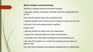 What is student-centred learning?
Teaching in student-centred environment includes:
• language activities, techniques, methods where the students/learners
are the
focus and the teacher plays only a peripheral role;
• allowing students some control over the activity or some input into the
curriculum, thus encouraging student creativity;
• group work;
• allowing students to design their own assessment;
• catering for individual styles and needs of the learners;
• is thought to be intrinsically motivating and thus beneficial; and
• the role of the teacher is to monitor the students and give advice or
ideas so that
they may draw conclusions and solutions independently or cooperatively.
 