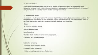  Simulation Method
In this method, samples are created from real life for students (for example, a class to be converted into offices ,
laboratories, workshops , etc.). In this environment, problems or tasks are given to students. Students in the process of
doing business with the support of teachers use their knowledge and skills up.
 Demonstration Method
Any process is a visual representation of the process or steps. Oral presentation , display and consists of questions . After
telling the teacher to students in the form of individual or group applications are built . This method is a tool or how to
use a tool , used to teach how to do a transaction. Computer use either form of the filling.
Steps:
To arouse the interest of students.
Show by explaining slowly.
Subscribe students.
When they closely monitor and correct errors as appropriate.
If necessary, do it yourself once again.
Said method comprising:
• Inherently arouse interest in students.
• Provides of theory into practice.
• Written or verbal expression is more effective than.
 
