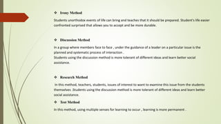  Irony Method
Students unorthodox events of life can bring and teaches that it should be prepared. Student's life easier
confronted surprised that allows you to accept and be more durable.
 Discussion Method
In a group where members face to face , under the guidance of a leader on a particular issue is the
planned and systematic process of interaction .
Students using the discussion method is more tolerant of different ideas and learn better social
assistance.
 Research Method
In this method, teachers, students, issues of interest to want to examine this issue from the students
themselves .Students using the discussion method is more tolerant of different ideas and learn better
social assistance.
 Test Method
In this method, using multiple senses for learning to occur , learning is more permanent .
 