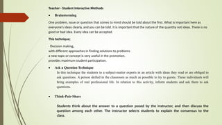 Teacher - Student Interactive Methods
 Brainstorming
One problem, issue or question that comes to mind should be told about the first. What is important here as
everyone's ideas clearly, and you can be told. It is important that the nature of the quantity not ideas. There is no
good or bad idea. Every idea can be accepted.
This technique;
· Decision making,
with different approaches in finding solutions to problems
a new topic or concept is very useful in the promotion.
provides maximum student participation.
 Ask a Question Technique
In this technique the students to a subject-matter experts in an article with ideas they read or are obliged to
ask questions. A person skilled in the classroom as much as possible to try to guests. These individuals will
bring examples of real professional life. In relation to this activity, inform students and ask them to ask
questions.
 Think-Pair-Share
Students think about the answer to a question posed by the instructor, and then discuss the
question among each other. The instructor selects students to explain the consensus to the
class.
 
