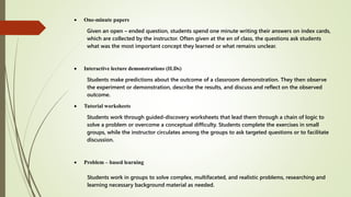  One-minute papers
Given an open – ended question, students spend one minute writing their answers on index cards,
which are collected by the instructor. Often given at the en of class, the questions ask students
what was the most important concept they learned or what remains unclear.
 Interactive lecture demonstrations (ILDs)
Students make predictions about the outcome of a classroom demonstration. They then observe
the experiment or demonstration, describe the results, and discuss and reflect on the observed
outcome.
 Tutorial worksheets
Students work through guided-discovery worksheets that lead them through a chain of logic to
solve a problem or overcome a conceptual difficulty. Students complete the exercises in small
groups, while the instructor circulates among the groups to ask targeted questions or to facilitate
discussion.
 Problem – based learning
Students work in groups to solve complex, multifaceted, and realistic problems, researching and
learning necessary background material as needed.
 