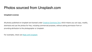 Photos sourced from Unsplash.com
Unsplash License
All photos published on Unsplash are licensed under Creative Commons Zero which means you can copy, modify,
distribute and use the photos for free, including commercial purposes, without asking permission from or
providing attribution to the photographer or Unsplash.
For examples, check out Made with Unsplash.
 