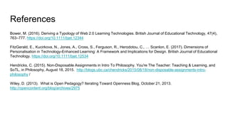 References
Bower, M. (2016). Deriving a Typology of Web 2.0 Learning Technologies. British Journal of Educational Technology, 47(4),
763–777. https://doi.org/10.1111/bjet.12344
FitzGerald, E., Kucirkova, N., Jones, A., Cross, S., Ferguson, R., Herodotou, C., … Scanlon, E. (2017). Dimensions of
Personalisation in Technology-Enhanced Learning: A Framework and Implications for Design. British Journal of Educational
Technology. https://doi.org/10.1111/bjet.12534
Hendricks, C. (2015). Non-Disposable Assignments in Intro To Philosophy. You're The Teacher: Teaching & Learning, and
SoTL, in Philosophy, August 18, 2015. http://blogs.ubc.ca/chendricks/2015/08/18/non-disposable-assignments-intro-
philosophy /
Wiley, D. (2013). What is Open Pedagogy? Iterating Toward Openness Blog, October 21, 2013.
http://opencontent.org/blog/archives/2975
 