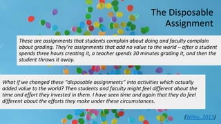 The Disposable
Assignment
What if we changed these “disposable assignments” into activities which actually
added value to the world? Then students and faculty might feel different about the
time and effort they invested in them. I have seen time and again that they do feel
different about the efforts they make under these circumstances.
These are assignments that students complain about doing and faculty complain
about grading. They’re assignments that add no value to the world – after a student
spends three hours creating it, a teacher spends 30 minutes grading it, and then the
student throws it away.
(Wiley, 2013)
 