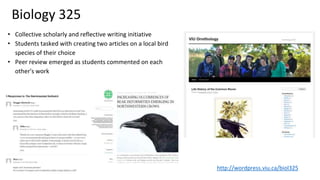 Biology 325
• Collective scholarly and reflective writing initiative
• Students tasked with creating two articles on a local bird
species of their choice
• Peer review emerged as students commented on each
other's work
http://wordpress.viu.ca/biol325
 