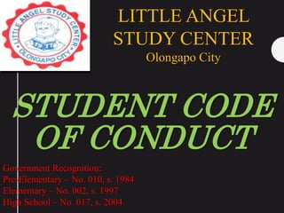 STUDENT CODE
OF CONDUCT
LITTLE ANGEL
STUDY CENTER
Olongapo City
Government Recognition:
Pre-Elementary – No. 010, s. 1984
Elementary – No. 002, s. 1997
High School – No. 017, s. 2004
 