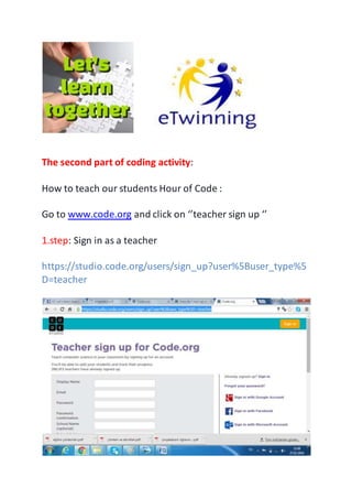 The second part of coding activity:
How to teach our students Hour of Code :
Go to www.code.org and click on ‘’teacher sign up ‘’
1.step: Sign in as a teacher
https://studio.code.org/users/sign_up?user%5Buser_type%5
D=teacher
 