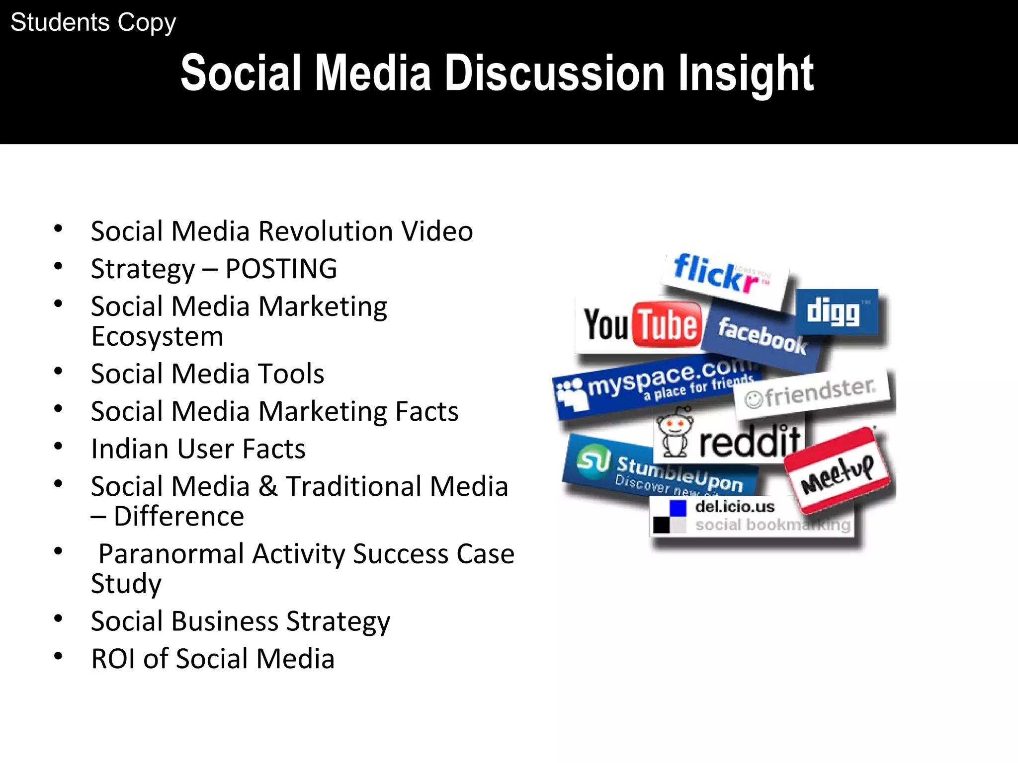 • Social Media Revolution Video
• Strategy – POSTING
• Social Media Marketing
Ecosystem
• Social Media Tools
• Social Media Marketing Facts
• Indian User Facts
• Social Media & Traditional Media
– Difference
• Paranormal Activity Success Case
Study
• Social Business Strategy
• ROI of Social Media
Social Media Discussion Insight
Students Copy