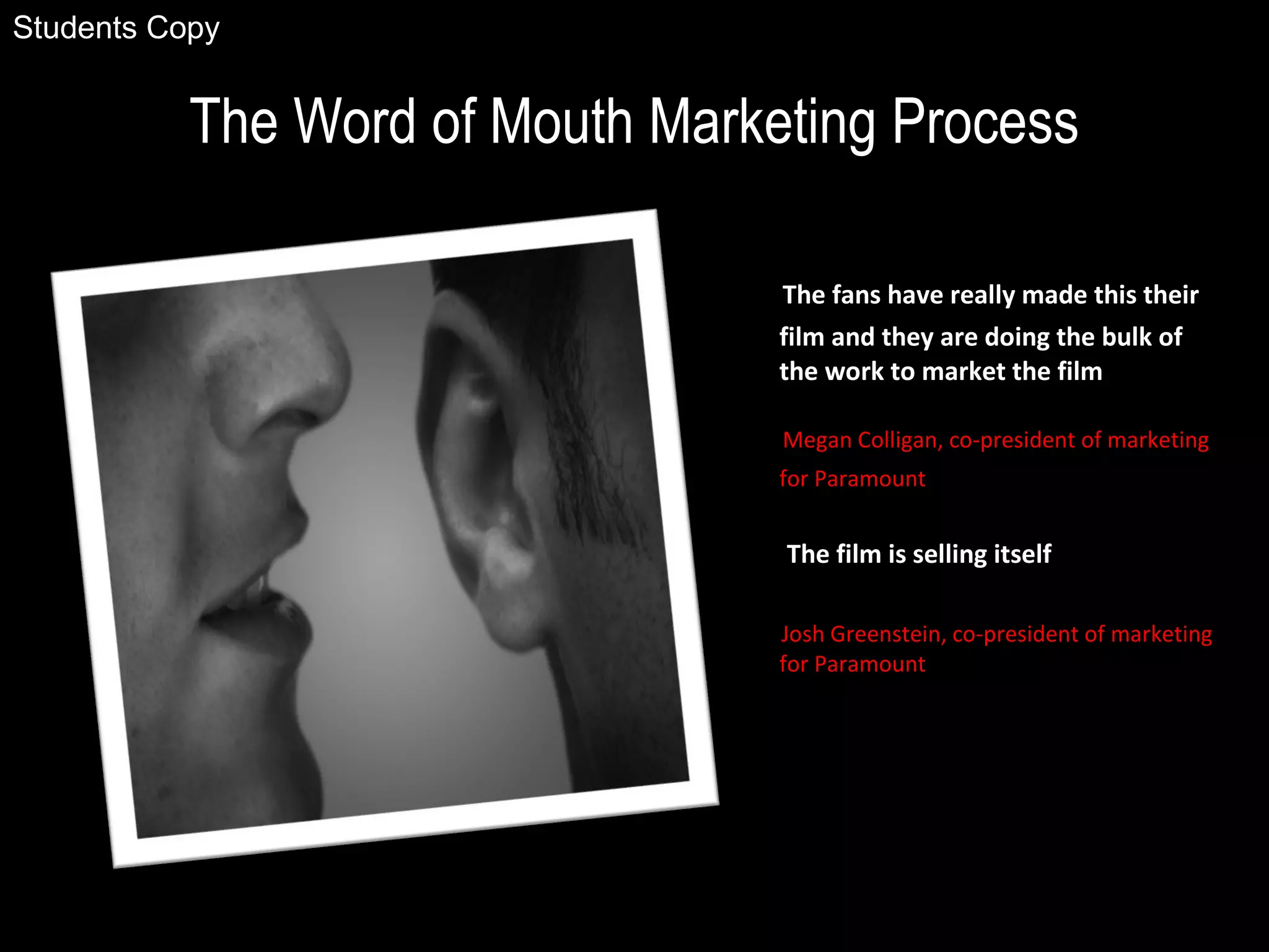 The Word of Mouth Marketing Process
The fans have really made this their
film and they are doing the bulk of
the work to market the film
Megan Colligan, co-president of marketing
for Paramount
The film is selling itself
Josh Greenstein, co-president of marketing
for Paramount
Students Copy