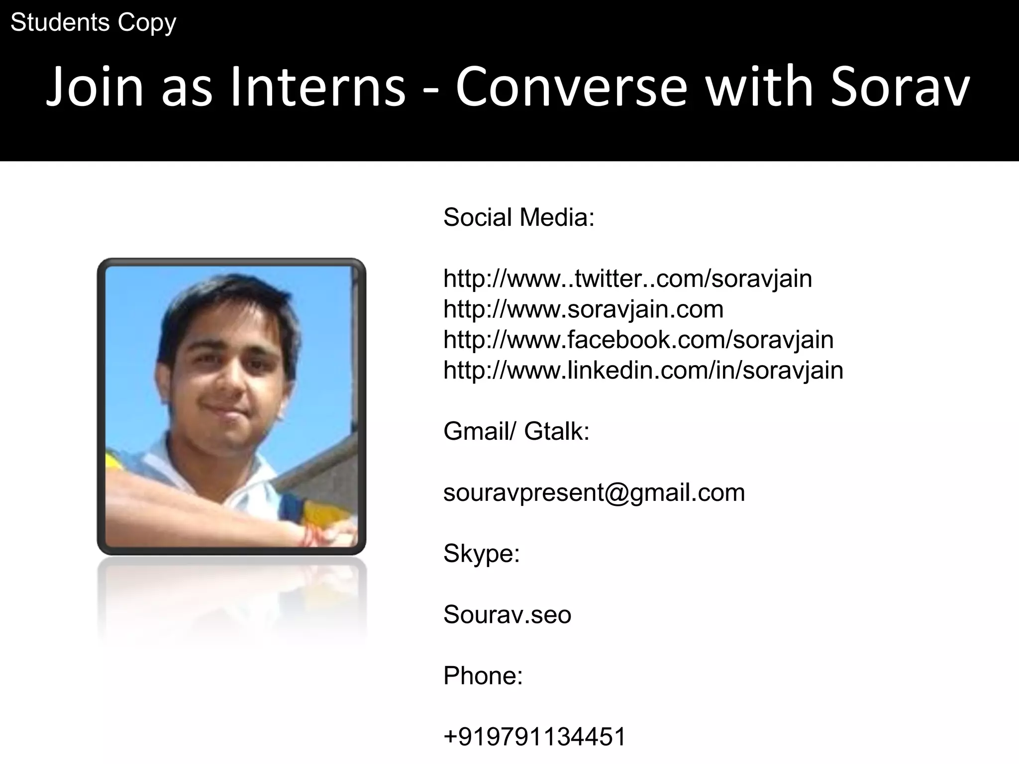 Join as Interns - Converse with Sorav
Social Media:
http://www..twitter..com/soravjain
http://www.soravjain.com
http://www.facebook.com/soravjain
http://www.linkedin.com/in/soravjain
Gmail/ Gtalk:
souravpresent@gmail.com
Skype:
Sourav.seo
Phone:
+919791134451
Students Copy