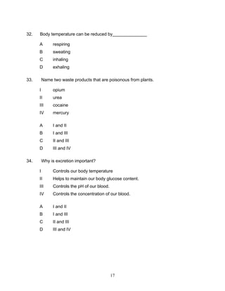 32.   Body temperature can be reduced by______________

      A        respiring
      B        sweating
      C        inhaling
      D        exhaling

33.       Name two waste products that are poisonous from plants.

      I        opium
      II       urea
      III      cocaine
      IV       mercury

      A        I and II
      B        I and III
      C        II and III
      D        III and IV

34.       Why is excretion important?

      I        Controls our body temperature
      II       Helps to maintain our body glucose content.
      III      Controls the pH of our blood.
      IV       Controls the concentration of our blood.

      A        I and II
      B        I and III
      C        II and III
      D        III and IV




                                               17
 