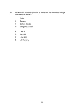35   What are the excretory products of plants that are eliminated through
     stomata of the leaves?

     I     Water
     II    Oxygen.
     III   Carbon dioxide
     IV    Nitrogenous waste

     A     I and II
     B     II and III
     C     I,II and III
     D     I,II, III and IV




                                         18
 