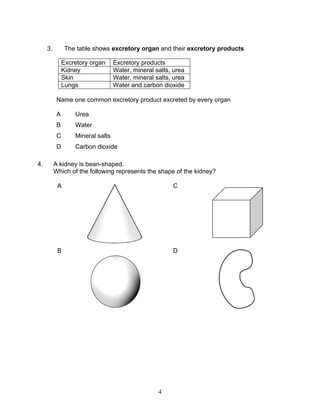 3.         The table shows excretory organ and their excretory products

               Excretory organ     Excretory products
               Kidney              Water, mineral salts, urea
               Skin                Water, mineral salts, urea
               Lungs               Water and carbon dioxide

           Name one common excretory product excreted by every organ

           A       Urea
           B       Water
           C       Mineral salts
           D       Carbon dioxide

4.        A kidney is bean-shaped.
          Which of the following represents the shape of the kidney?

           A                                            C




           B                                            D




                                                   4
 