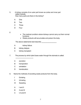 5.       A kidney consists of an outer part known as cortex and inner part
         called medulla.
         How many parts are there in the kidney?

     A         One
     B         Two
     C         Three
     D         Four

6
                 •    The medical condition where kidneys cannot carry out their normal
                      functions.
                 •    Waste products will accumulate and poison the body.

          The above statements best describe _________________

     A                kidney failure
     B         kidney dialysis
     C         kidney transplant

7.        The process by which plant loses water through the stomata is called
          ____________________

     A         excretion
     B         transpiration
     C         exhalation
     D         translocation

8.   Name the methods of excreting waste products from the body.

     I         Exhaling
     II        Urinating
     III       Sweating

     A         I and II
     B         II and III
     C         I,II and III



                                              5
 